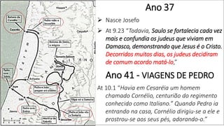 Ano 37
 Nasce Josefo
 At 9.23 “Todavia, Saulo se fortalecia cada vez
mais e confundia os judeus que viviam em
Damasco, demonstrando que Jesus é o Cristo.
Decorridos muitos dias, os judeus decidiram
de comum acordo matá-lo,”
Ano 41 - VIAGENS DE PEDRO
At 10.1 “Havia em Cesaréia um homem
chamado Cornélio, centurião do regimento
conhecido como Italiano.” Quando Pedro ia
entrando na casa, Cornélio dirigiu-se a ele e
prostrou-se aos seus pés, adorando-o.”
 
