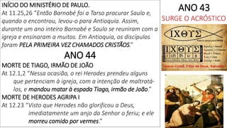 INÍCIO DO MINISTÉRIO DE PAULO.
At 11.25,26 “Então Barnabé foi a Tarso procurar Saulo e,
quando o encontrou, levou-o para Antioquia. Assim,
durante um ano inteiro Barnabé e Saulo se reuniram com a
igreja e ensinaram a muitos. Em Antioquia, os discípulos
foram PELA PRIMEIRA VEZ CHAMADOS CRISTÃOS.”
ANO 44
MORTE DE TIAGO, IRMÃO DE JOÃO
At 12.1,2 “Nessa ocasião, o rei Herodes prendeu alguns
que pertenciam à igreja, com a intenção de maltratá-
los, e mandou matar à espada Tiago, irmão de João.”
MORTE DE HERODES AGRIPA I
At 12.23 “Visto que Herodes não glorificou a Deus,
imediatamente um anjo do Senhor o feriu; e ele
morreu comido por vermes.”
ANO 43
SURGE O ACRÓSTICO
 