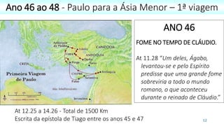 12
Ano 46 ao 48 - Paulo para a Ásia Menor – 1ª viagem
At 12.25 a 14.26 - Total de 1500 Km
Escrita da epístola de Tiago entre os anos 45 e 47
ANO 46
FOME NO TEMPO DE CLÁUDIO.
At 11.28 “Um deles, Ágabo,
levantou-se e pelo Espírito
predisse que uma grande fome
sobreviria a todo o mundo
romano, o que aconteceu
durante o reinado de Cláudio.”
 