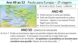 13
Ano 49 ao 52 - Paulo para Europa – 2ª viagem
At 15.40 a 18.22- 3 anos - 1.400 Km
ANO 49
 Paulo escreve a carta aos Gálatas.
 Edito de Cláudio expulsando os judeus
romanos – Áquila e sua esposa Priscila
fogem para Corinto.
 Entre 51 e 52 é escrita Tessalonicenses
ANO 50 - CONCÍLIO DE JERUSALÉM
At 15.5-7 “Então se levantaram alguns do partido religioso dos fariseus que haviam
crido e disseram: "É necessário circuncidá-los e exigir deles que
obedeçam à lei de Moisés". Os apóstolos e os presbíteros se reuniram para
considerar essa questão. Depois de muita discussão ...”
 