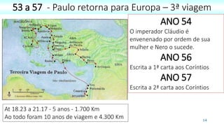 14
53 a 57 - Paulo retorna para Europa – 3ª viagem
At 18.23 a 21.17 - 5 anos - 1.700 Km
Ao todo foram 10 anos de viagem e 4.300 Km
ANO 54
O imperador Cláudio é
envenenado por ordem de sua
mulher e Nero o sucede.
ANO 56
Escrita a 1ª carta aos Coríntios
ANO 57
Escrita a 2ª carta aos Coríntios
 