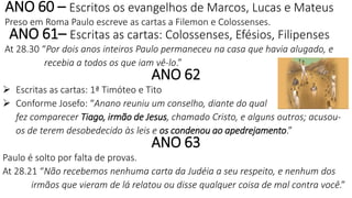 ANO 60 – Escritos os evangelhos de Marcos, Lucas e Mateus
Preso em Roma Paulo escreve as cartas a Filemon e Colossenses.
ANO 61– Escritas as cartas: Colossenses, Efésios, Filipenses
At 28.30 “Por dois anos inteiros Paulo permaneceu na casa que havia alugado, e
recebia a todos os que iam vê-lo.”
ANO 62
 Escritas as cartas: 1ª Timóteo e Tito
 Conforme Josefo: “Anano reuniu um conselho, diante do qual
fez comparecer Tiago, irmão de Jesus, chamado Cristo, e alguns outros; acusou-
os de terem desobedecido às leis e os condenou ao apedrejamento.”
ANO 63
Paulo é solto por falta de provas.
At 28.21 “Não recebemos nenhuma carta da Judéia a seu respeito, e nenhum dos
irmãos que vieram de lá relatou ou disse qualquer coisa de mal contra você.”
 