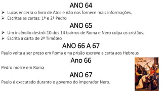 ANO 64
 Lucas encerra o livro de Atos e não nos fornece mais informações.
 Escritas as cartas: 1ª e 2ª Pedro
ANO 65
 Um incêndio destrói 10 dos 14 bairros de Roma e Nero culpa os cristãos.
 Escrita a carta de 2ª Timóteo
ANO 66 A 67
Paulo volta a ser preso em Roma e na prisão escreve a carta aos Hebreus
Ano 66
Pedro morre em Roma
ANO 67
Paulo é executado durante o governo do imperador Nero.
 