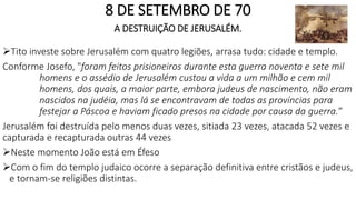 8 DE SETEMBRO DE 70
A DESTRUIÇÃO DE JERUSALÉM.
Tito investe sobre Jerusalém com quatro legiões, arrasa tudo: cidade e templo.
Conforme Josefo, "foram feitos prisioneiros durante esta guerra noventa e sete mil
homens e o assédio de Jerusalém custou a vida a um milhão e cem mil
homens, dos quais, a maior parte, embora judeus de nascimento, não eram
nascidos na judéia, mas lá se encontravam de todas as províncias para
festejar a Páscoa e haviam ficado presos na cidade por causa da guerra.”
Jerusalém foi destruída pelo menos duas vezes, sitiada 23 vezes, atacada 52 vezes e
capturada e recapturada outras 44 vezes
Neste momento João está em Éfeso
Com o fim do templo judaico ocorre a separação definitiva entre cristãos e judeus,
e tornam-se religiões distintas.
 