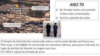O Templo de Salomão fora construído sobre a rocha onde Abraão sacrificara seu
filho Isaac, e em 688dC foi construído um santuário islâmico, pois para o Islã este é o
lugar de partida de Maomé na viagem aos céus.
Em 1993 a cúpula foi pintada de ouro.
ANO 70
 Do Templo restou uma parede:
O Muro das Lamentações.
 Escrita a epístola de Judas
 
