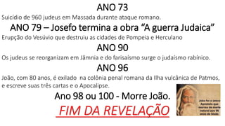 ANO 73
Suicídio de 960 judeus em Massada durante ataque romano.
ANO 79 – Josefo termina a obra “A guerra Judaica”
Erupção do Vesúvio que destruiu as cidades de Pompeia e Herculano
ANO 90
Os judeus se reorganizam em Jâmnia e do farisaísmo surge o judaísmo rabínico.
ANO 96
João, com 80 anos, é exilado na colônia penal romana da Ilha vulcânica de Patmos,
e escreve suas três cartas e o Apocalipse.
Ano 98 ou 100 - Morre João.
FIM DA REVELAÇÃO
 