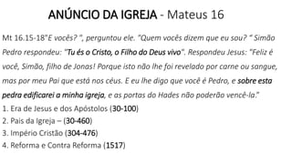 ANÚNCIO DA IGREJA - Mateus 16
Mt 16.15-18"E vocês? ", perguntou ele. "Quem vocês dizem que eu sou? “ Simão
Pedro respondeu: "Tu és o Cristo, o Filho do Deus vivo". Respondeu Jesus: "Feliz é
você, Simão, filho de Jonas! Porque isto não lhe foi revelado por carne ou sangue,
mas por meu Pai que está nos céus. E eu lhe digo que você é Pedro, e sobre esta
pedra edificarei a minha igreja, e as portas do Hades não poderão vencê-la.”
1. Era de Jesus e dos Apóstolos (30-100)
2. Pais da Igreja – (30-460)
3. Império Cristão (304-476)
4. Reforma e Contra Reforma (1517)
 