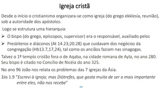 Igreja cristã
Desde o início o cristianismo organizara-se como igreja (do grego ekklesía, reunião),
sob a autoridade dos apóstolos.
Logo se estrutura uma hierarquia:
 O bispo (do grego, epíscopos, supervisor) era o responsável, auxiliado pelos
 Presbíteros e diáconos (At 14.23;20.28) que cuidavam dos negócios da
congregação (Hb13.7,17,24), tal como os anciãos faziam nas sinagogas.
Talvez o 1º templo cristão fora o de Aqaba, na cidade romana de Ayla, no ano 280.
Seu bispo é citado no Concílio de Nicéia do ano 325.
No ano 96 João nos relata os problemas das 7 igrejas da Ásia.
3Jo 1.9 “Escrevi à igreja; mas Diótrefes, que gosta muito de ser o mais importante
entre eles, não nos recebe"
24
 