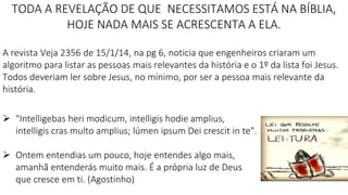 TODA A REVELAÇÃO DE QUE NECESSITAMOS ESTÁ NA BÍBLIA,
HOJE NADA MAIS SE ACRESCENTA A ELA.
A revista Veja 2356 de 15/1/14, na pg 6, noticia que engenheiros criaram um
algoritmo para listar as pessoas mais relevantes da história e o 1º da lista foi Jesus.
Todos deveriam ler sobre Jesus, no mínimo, por ser a pessoa mais relevante da
história.
 "Intelligebas heri modicum, intelligis hodie amplius,
intelligis cras multo amplius; lúmen ipsum Dei crescit in te".
 Ontem entendias um pouco, hoje entendes algo mais,
amanhã entenderás muito mais. É a própria luz de Deus
que cresce em ti. (Agostinho)
 