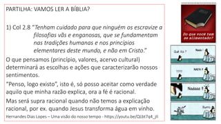PARTILHA: VAMOS LER A BÍBLIA?
1) Col 2.8 “Tenham cuidado para que ninguém os escravize a
filosofias vãs e enganosas, que se fundamentam
nas tradições humanas e nos princípios
elementares deste mundo, e não em Cristo.”
O que pensamos (princípio, valores, acervo cultural)
determinará as escolhas e ações que caracterizarão nossos
sentimentos.
“Penso, logo existo”, isto é, só posso aceitar como verdade
aquilo que minha razão explica, ora a fé é racional.
Mas será supra racional quando não temos a explicação
racional, por ex. quando Jesus transforma água em vinho.
Hernandes Dias Lopes – Uma visão do nosso tempo - https://youtu.be/QLbt7q4_jII
 