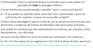 2) Moralização: Essa é a suposição de que os princípios para a vida podem ser
derivados de todas as passagens bíblicas.
O leitor moralizante sempre propõe a questão: “qual e a moral da historia?”.
Ex: “O que podemos aprender sobre como lidar com a adversidade a partir do
sofrimento dos israelitas na época da escravidão no Egito?”
A falácia dessa abordagem é ignorar o fato de que as narrativas foram escritas para
demonstrar o progresso da historia da redenção e não para ilustrar princípios.
Sem dúvida há narrativas que são explicitamente orientativas, por exemplo, os Dez
Mandamentos, mas não todas.
Há quem estude a Bíblia em busca de textos que justifiquem seus interesses.
Ex: Rm 14.2 Para deixar de ser vegetariano! 1Tm 4.8 Para deixar de fazer exercícios!
https://www.academia.edu/36380633/Entendes_o_que_l%C3%AAs_Gordon_D._Fee_and_Douglas_Stuart_?email_work_card=view-paper
 
