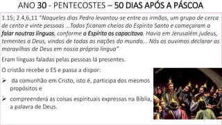 ANO 30 - PENTECOSTES – 50 DIAS APÓS A PÁSCOA
1.15; 2.4,6,11 “Naqueles dias Pedro levantou-se entre os irmãos, um grupo de cerca
de cento e vinte pessoas ...Todos ficaram cheios do Espírito Santo e começaram a
falar noutras línguas, conforme o Espírito os capacitava. Havia em Jerusalém judeus,
tementes a Deus, vindos de todas as nações do mundo... Nós os ouvimos declarar as
maravilhas de Deus em nossa própria língua”
Eram línguas faladas pelas pessoas lá presentes.
O cristão recebe o ES e passa a dispor:
 da comunhão em Cristo, isto é, participa dos mesmos
propósitos e
 compreenderá as coisas espirituais expressas na Bíblia,
a palavra de Deus.
4
 
