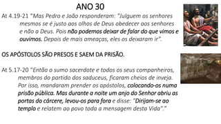 ANO 30
At 4.19-21 “Mas Pedro e João responderam: "Julguem os senhores
mesmos se é justo aos olhos de Deus obedecer aos senhores
e não a Deus. Pois não podemos deixar de falar do que vimos e
ouvimos. Depois de mais ameaças, eles os deixaram ir".
OS APÓSTOLOS SÃO PRESOS E SAEM DA PRISÃO.
At 5.17-20 “Então o sumo sacerdote e todos os seus companheiros,
membros do partido dos saduceus, ficaram cheios de inveja.
Por isso, mandaram prender os apóstolos, colocando-os numa
prisão pública. Mas durante a noite um anjo do Senhor abriu as
portas do cárcere, levou-os para fora e disse: "Dirijam-se ao
templo e relatem ao povo toda a mensagem desta Vida".”
 