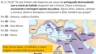 Dispersão por conta da
perseguição
At 11.19,20 “Os que tinham sido dispersos por causa da perseguição desencadeada
com a morte de Estêvão chegaram até a Fenícia, Chipre e Antioquia,
anunciando a mensagem apenas aos judeus. Alguns deles, todavia, cipriotas
e cireneus, foram a Antioquia e começaram a falar também aos gregos”
Em 35 – Samaria, Judéia e Galiléia
Em 40 – Síria
Em 48 – Ásia Menor
Em 52 – Grécia
Em 60 – Roma
Hoje somos aprox. 2,3 bilhões, a maior
religião mundial (33% da população).
 