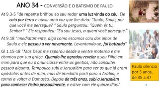 9
ANO 34 - CONVERSÃO E O BATISMO DE PAULO
At 9.3-5 “de repente brilhou ao seu redor uma luz vinda do céu. Ele
caiu por terra e ouviu uma voz que lhe dizia: "Saulo, Saulo, por
que você me persegue? “ Saulo perguntou: "Quem és tu,
Senhor? " Ele respondeu: "Eu sou Jesus, a quem você persegue.”
At 9.18 “Imediatamente, algo como escamas caiu dos olhos de
Saulo e ele passou a ver novamente. Levantando-se, foi batizado”
Gl 1.15-18 “Mas Deus me separou desde o ventre materno e me
chamou por sua graça. Quando lhe agradou revelar o seu Filho em
mim para que eu o anunciasse entre os gentios, não consultei
pessoa alguma. Tampouco subi a Jerusalém para ver os que já eram
apóstolos antes de mim, mas de imediato parti para a Arábia, e
tornei a voltar a Damasco. Depois de três anos, subi a Jerusalém
para conhecer Pedro pessoalmente, e estive com ele quinze dias.”
Paulo silencia
por 3 anos,
de 35 a 37
 