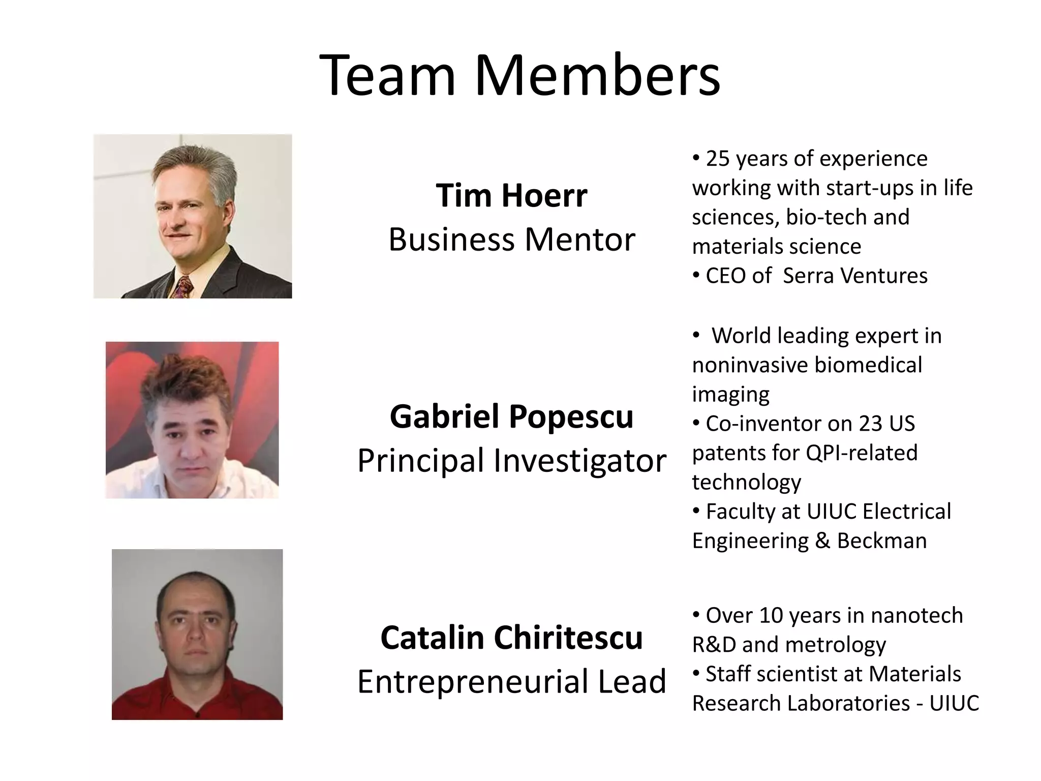 Team Members
                          • 25 years of experience
      Tim Hoerr           working with start-ups in life
                          sciences, bio-tech and
   Business Mentor        materials science
                          • CEO of Serra Ventures

                          • World leading expert in
                          noninvasive biomedical
                          imaging
   Gabriel Popescu        • Co-inventor on 23 US
 Principal Investigator   patents for QPI-related
                          technology
                          • Faculty at UIUC Electrical
                          Engineering & Beckman


                          • Over 10 years in nanotech
  Catalin Chiritescu      R&D and metrology
 Entrepreneurial Lead     • Staff scientist at Materials
                          Research Laboratories - UIUC
 