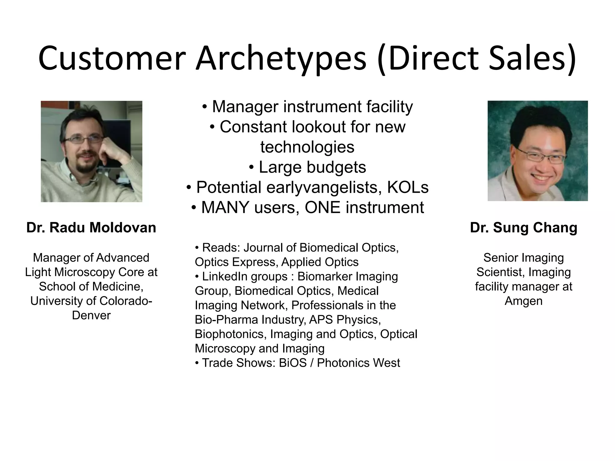 Customer Archetypes (Direct Sales)
                              • Manager instrument facility
                               • Constant lookout for new
                                      technologies
                                    • Large budgets
                           • Potential earlyvangelists, KOLs
                            • MANY users, ONE instrument
Dr. Radu Moldovan                                                       Dr. Sung Chang
                            • Reads: Journal of Biomedical Optics,
 Manager of Advanced        Optics Express, Applied Optics                Senior Imaging
Light Microscopy Core at    • LinkedIn groups : Biomarker Imaging       Scientist, Imaging
   School of Medicine,      Group, Biomedical Optics, Medical           facility manager at
 University of Colorado-    Imaging Network, Professionals in the              Amgen
         Denver             Bio-Pharma Industry, APS Physics,
                            Biophotonics, Imaging and Optics, Optical
                            Microscopy and Imaging
                            • Trade Shows: BiOS / Photonics West
 