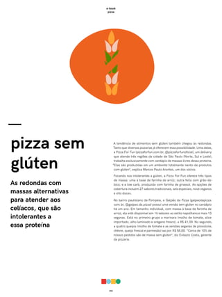 010
e-book
pizza
—
pizza sem
glúten
As redondas com
massas alternativas
para atender aos
celíacos, que são
intolerantes a
essa proteína
A tendência de alimentos sem glúten também chegou às redondas.
Tanto que diversas pizzarias já oferecem essa possibilidade. Uma delas,
a Pizza For Fun (pizzaforfun.com.br, @pizzaforfunoficial), um delivery
que atende três regiões da cidade de São Paulo (Norte, Sul e Leste),
trabalha exclusivamente com cardápio de massas livres dessa proteína.
“Elas são produzidas em um ambiente totalmente isento de produtos
com glúten”, explica Marcos Paulo Arantes, um dos sócios.
Focando nos intolerantes a glúten, a Pizza For Fun oferece três tipos
de massa: uma à base de farinha de arroz; outra feita com grão-de-
bico; e a low carb, produzida com farinha de girassol. As opções de
cobertura incluem 27 sabores tradicionais, seis especiais, nove veganos
e oito doces.
No bairro paulistano da Pompeia, a Galpão da Pizza (galpaodapizza.
com.br, @galpao.da.pizza) possui uma versão sem glúten no cardápio
há um ano. Em tamanho individual, com massa à base de farinha de
arroz, ela está disponível em 16 sabores ao estilo napolitano e mais 13
veganas. Está no primeiro grupo a marinara (molho de tomate, alice
importado, alho laminado e orégano fresco), a R$ 41,00. No segundo,
a quatro queijos (molho de tomate e as versões veganas de provolone,
chèvre, queijo frescal e parmesão) sai por R$ 58,00. “Cerca de 10% de
nossos pedidos são de massa sem glúten”, diz Evilazio Costa, gerente
da pizzaria.
 