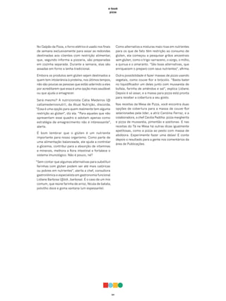 011
e-book
pizza
No Galpão da Pizza, o forno elétrico é usado nos finais
de semana exclusivamente para assar as redondas
destinadas aos clientes com restrição alimentar,
que, segundo informa a pizzaria, são preparadas
em cozinha separada. Durante a semana, elas são
assadas em forno a lenha tradicional.
Embora os produtos sem glúten sejam destinados a
quem tem intolerância à proteína, nos últimos tempos,
não são poucas as pessoas que estão aderindo a eles
por acreditarem que essa é uma opção mais saudável
ou que ajuda a emagrecer.
Será mesmo? A nutricionista Cátia Medeiros (@
catiamedeirosnutri), da Atual Nutrição, discorda.
“Essa é uma opção para quem realmente tem alguma
restrição ao glúten”, diz ela. “Para aqueles que não
apresentam esse quadro e adotam apenas como
estratégia de emagrecimento não é interessante”,
alerta.
É bom lembrar que o glúten é um nutriente
importante para nosso organismo. Como parte de
uma alimentação balanceada, ele ajuda a controlar
a glicemia, contribui para a absorção de vitaminas
e minerais, melhora a flora intestinal e fortalece o
sistema imunológico. Não é pouco, né?
“Sem contar que algumas alternativas para substituir
farinhas com glúten podem ser até mais calóricas
ou pobres em nutrientes”, alerta a chef, consultora
gastronômica e especialista em gastronomia funcional
Lidiane Barbosa (@lidi_barbosa). É o caso de um mix
comum, que reúne farinha de arroz, fécula de batata,
polvilho doce e goma xantana (um espessante).
Como alternativa a misturas mais ricas em nutrientes
para os que de fato têm restrição ao consumo de
glúten, ela começou a pesquisar grãos ancestrais
sem glúten, como o trigo-sarraceno, o sorgo, o milho,
a quinua e o amaranto. “São boas alternativas, que
enriquecem o preparo com seus nutrientes”, afirma.
Outra possibilidade é fazer massas de pizza usando
vegetais, como couve-flor e brócolis. “Basta bater
no liquidificador um deles junto com mussarela de
búfala, farinha de amêndoa e sal”, explica Lidiane.
Depois é só assar, e a massa para pizza está pronta
para receber a cobertura a seu gosto.
Nas receitas da Mesa de Pizza, você encontra duas
opções de cobertura para a massa de couve-flor
selecionadas pela líder, a atriz Carolina Ferraz, e a
colaboradora, a chef Cecília Padilha: pizza margherita
e pizza de mussarela, pimentão e azeitonas. E nas
receitas do Tá na Mesa há outras dicas igualmente
apetitosas, como a pizza ao pesto com massa de
abóbora. Experimente fazer uma delas! E conte
depois o resultado para a gente nos comentários da
área de Publicações.
 