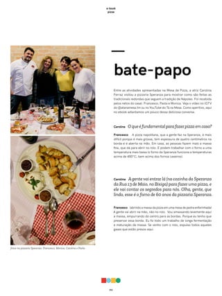 012
e-book
pizza
—
bate-papo
Entre as atividades apresentadas na Mesa de Pizza, a atriz Carolina
Ferraz visitou a pizzaria Speranza para mostrar como são feitas as
tradicionais redondas que seguem a tradição de Nápoles. Foi recebida
pelos netos do casal: Francesco, Paola e Monica. Veja o vídeo no IGTV
do @atanamesa.tm ou no YouTube do Tá na Mesa. Como aperitivo, aqui
no ebook adiantamos um pouco dessa deliciosa conversa.
Carolina O que é fundamental para fazer pizza em casa?
Francesco A pizza napolitana, que a gente faz na Speranza, é mais
difícil porque é mais grossa, tem espessura de quatro centímetros na
borda e é aberta na mão. Em casa, as pessoas fazem mais a massa
fina, que dá para abrir no rolo. E podem trabalhar com o forno a uma
temperatura mais baixa (o forno da Speranza funciona a temperaturas
acima de 450°C, bem acima dos fornos caseiros).
Carolina Agente vai entrar lá (na cozinha da Speranza
da Rua 13 de Maio, no Bixiga) para fazer uma pizza, e
ele vai contar os segredos para nós. Olha, gente, que
lindo, esse é o forno de 60 anos da pizzaria Speranza.
Francesco (abrindo a massa da pizza em uma mesa de pedra enfarinhada)
A gente vai abrir na mão, não no rolo. Vou amassando levemente aqui
a massa, empurrando do centro para as bordas. Porque eu tenho que
preservar essa borda. Eu fiz todo um trabalho de longa fermentação
e maturação da massa. Se venho com o rolo, expulso todos aqueles
gases que estão presos aqui.
fotos na pizzaria Speranza: Francesco, Monica, Carolina e Paola
 