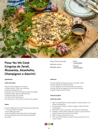 015
Pizza Yes We Cook
(Linguiça de Javali,
Mussarela, Alcachofra,
Champignon e Alecrim)
ingredientes
molho de tomate
130 g de tomate pelado em conserva
1 tomate italiano (190 g), sem sementes
2 folhas de manjericão (1 g)
2 colheres (chá) (10 ml) de azeite de oliva extravirgem
3 colheres (sopa) (30 g) de cebola picada
1/2 dente de alho (2 g), picado
1/2 colher (chá) (2 g) de açúcar
sal e pimenta-do-reino branca moída na hora a gosto
massa
4 xícaras (540 g) de farinha de trigo (aproximadamente)
1 1/2 xícara (360 ml) de água
1 xícara (200 g) de levain
1/3 de xícara (80 ml) de azeite de oliva extravirgem
1/2 xícara (68 g) de farinha de trigo, para polvilhar
sal a gosto
cobertura
2 xícaras (240 g) de linguiça de javali, sem pele, moída
4 xícaras (400 g) de mussarela ralada
1 xícara (180 g) de fundo de alcachofra em conserva
2 xícaras (240 g) de cogumelo-de-paris fresco picado
10 galhos (4 g) de alecrim fresco
modo de preparo
molho de tomate
1. Bata no liquidificador o tomate pelado, o tomate italiano e as
folhas de manjericão.
2. Numa panela, coloque o azeite e refogue a cebola até ficar
transparente.
3. Acrescente o alho e, se quiser, mais folhas de manjericão.
4. Despeje o tomate batido, adicione o açúcar e sal e pimenta a
gosto e deixe ferver por mais 10 minutos.
5. Retire do fogo, deixe esfriar e use.
6. Dica: esse molho pode ser usado tanto em pizzas como em
outras massas.
Receita
— Cecília Padilha
Fotografia
— Romulo Fialdini
Tempo: 13 horas e 40 minutos
Rendimento: 2 pizzas
Dificuldade: facinho
 