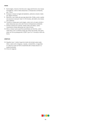 016
massa
7. Numa tigela, misture a farinha com a água até formar uma massa
homogênea, cubra e deixe descansar, à temperatura ambiente,
por 1 hora.
8. Coloque a massa na tigela da batedeira, adicione o levain e bata
por alguns minutos.
9. Adicione o sal e bata até que seja absorvido. Então, junte o azeite
aos poucos e sove por mais 7 a 10 minutos, até obter uma massa
lisa e elástica.
10. Transfira a massa para outra tigela, cubra com um pano úmido e
deixe descansar por cerca de 6 horas à temperatura ambiente.
11. Divida a massa em 2 partes, boleie cada uma delas, cubra
novamente e deixe descansar por mais 6 horas.
12. Abra a massa numa superfície polvilhada com farinha, cubra
cada disco com 2 colheres (sopa) de molho de tomate, leve para
assar em forno preaquecido a 230ºC por 5 a 7 minutos e retire do
forno.
cobertura
13. Espalhe mais 1 colher (sopa) de molho de tomate sobre cada
disco, cubra com a linguiça, o queijo, a alcachofra, o cogumelo
e o alecrim e leve ao forno novamente até a massa dourar e o
queijo borbulhar.
14. Sirva em seguida.
 