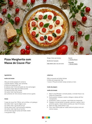 017
Pizza Margherita com
Massa de Couve-Flor
ingredientes
molho de tomate
130 g de tomate pelado em conserva
1 tomate italiano (190 g), sem sementes
2 folhas de manjericão (1 g)
2 colheres (chá) (10 ml) de azeite de oliva extravirgem
3 colheres (sopa) (30 g) de cebola picada
1/2 dente de alho (2 g), picado
1/2 colher (chá) (2 g) de açúcar
sal e pimenta-do-reino branca moída na hora a gosto
massa
1 maço de couve-flor (750 g), sem as folhas, em pedaços
1/2 colher (chá) (1 g) de orégano seco
1/2 colher (chá) (1 g) de alho em pó
1/4 de colher (chá) (1 g) de pimenta calabresa
1/2 colher (chá) (3 g) de sal marinho
1/4 de xícara (9 g) de queijo parmesão ralado
1 ovo grande (70 g)
cobertura
250 g mussarela de búfalo fatiada
6 folhas de manjericão (3 g)
1 xícara (170 g) de tomate-cereja cortado ao meio
modo de preparo
molho de tomate
1. Bata no liquidificador o tomate pelado, o tomate fresco e as
folhas de manjericão.
2. Numa panela, coloque o azeite e refogue a cebola até ficar
transparente.
3. Acrescente o alho e, se quiser, mais folhas de manjericão.
4. Despeje o tomate batido na panela, adicione o açúcar e sal e
pimenta a gosto, mexa e deixe cozinhar por mais 10 minutos.
5. Retire do fogo, deixe esfriar e use.
6. Dica: esse molho pode ser usado tanto em pizzas como em
outras massas.
Receita
— Carolina Ferraz
Fotografia
— Romulo Fialdini
Tempo: 1 hora e 40 minutos
Rendimento: 6 porções
Dificuldade: fácil, mas nem tanto
 