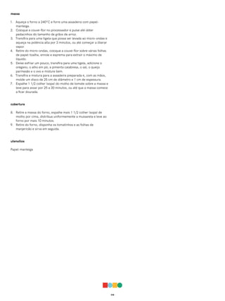 018
massa
1. Aqueça o forno a 240ºC e forre uma assadeira com papel-
manteiga.
2. Coloque a couve-flor no processador e pulse até obter
pedacinhos do tamanho de grãos de arroz.
3. Transfira para uma tigela que possa ser levada ao micro-ondas e
aqueça na potência alta por 3 minutos, ou até começar a liberar
vapor.
4. Retire do micro-ondas, coloque a couve-flor sobre várias folhas
de papel-toalha, enrole e esprema para extrair o máximo de
líquido.
5. Deixe esfriar um pouco, transfira para uma tigela, adicione o
orégano, o alho em pó, a pimenta calabresa, o sal, o queijo
parmesão e o ovo e misture bem.
6. Transfira a mistura para a assadeira preparada e, com as mãos,
molde um disco de 25 cm de diâmetro e 1 cm de espessura.
7. Espalhe 1 1/2 colher (sopa) do molho de tomate sobre a massa e
leve para assar por 25 a 30 minutos, ou até que a massa comece
a ficar dourada.
cobertura
8. Retire a massa do forno, espalhe mais 1 1/2 colher (sopa) de
molho por cima, distribua uniformemente a mussarela e leve ao
forno por mais 10 minutos.
9. Retire do forno, disponha os tomatinhos e as folhas de
manjericão e sirva em seguida.
utensílios
Papel-manteiga
 