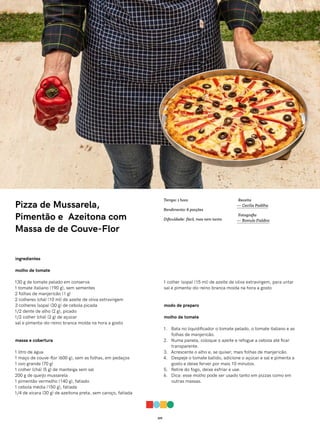 019
Pizza de Mussarela,
Pimentão e Azeitona com
Massa de de Couve-Flor
ingredientes
molho de tomate
130 g de tomate pelado em conserva
1 tomate italiano (190 g), sem sementes
2 folhas de manjericão (1 g)
2 colheres (chá) (10 ml) de azeite de oliva extravirgem
3 colheres (sopa) (30 g) de cebola picada
1/2 dente de alho (2 g), picado
1/2 colher (chá) (2 g) de açúcar
sal e pimenta-do-reino branca moída na hora a gosto
massa e cobertura
1 litro de água
1 maço de couve-flor (600 g), sem as folhas, em pedaços
1 ovo grande (70 g)
1 colher (chá) (5 g) de manteiga sem sal
200 g de queijo mussarela
1 pimentão vermelho (140 g), fatiado
1 cebola média (150 g), fatiada
1/4 de xícara (30 g) de azeitona preta, sem caroço, fatiada
1 colher (sopa) (15 ml) de azeite de oliva extravirgem, para untar
sal e pimenta-do-reino branca moída na hora a gosto
modo de preparo
molho de tomate
1. Bata no liquidificador o tomate pelado, o tomate italiano e as
folhas de manjericão.
2. Numa panela, coloque o azeite e refogue a cebola até ficar
transparente.
3. Acrescente o alho e, se quiser, mais folhas de manjericão.
4. Despeje o tomate batido, adicione o açúcar e sal e pimenta a
gosto e deixe ferver por mais 10 minutos.
5. Retire do fogo, deixe esfriar e use.
6. Dica: esse molho pode ser usado tanto em pizzas como em
outras massas.
Receita
— Cecília Padilha
Fotografia
— Romulo Fialdini
Tempo: 1 hora
Rendimento: 6 porções
Dificuldade: fácil, mas nem tanto
 