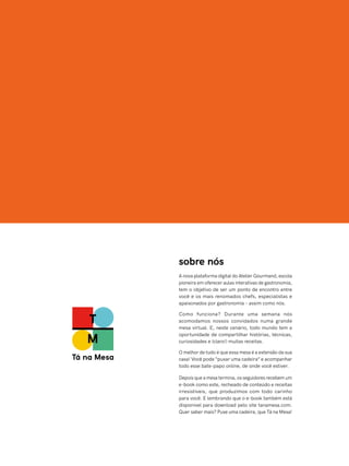 sobre nós
A nova plataforma digital do Atelier Gourmand, escola
pioneira em oferecer aulas interativas de gastronomia,
tem o objetivo de ser um ponto de encontro entre
você e os mais renomados chefs, especialistas e
apaixonados por gastronomia – assim como nós.
Como funciona? Durante uma semana nós
acomodamos nossos convidados numa grande
mesa virtual. E, neste cenário, todo mundo tem a
oportunidade de compartilhar histórias, técnicas,
curiosidades e (claro!) muitas receitas.
O melhor de tudo é que essa mesa é a extensão da sua
casa! Você pode “puxar uma cadeira” e acompanhar
todo esse bate-papo online, de onde você estiver.
Depois que a mesa termina, os seguidores recebem um
e-book como este, recheado de conteúdo e receitas
irresistíveis, que produzimos com todo carinho
para você. E lembrando que o e-book também está
disponível para download pelo site tanamesa.com.
Quer saber mais? Puxe uma cadeira, que Tá na Mesa!
 