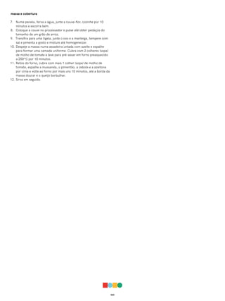 020
massa e cobertura
7. Numa panela, ferva a água, junte a couve-flor, cozinhe por 10
minutos e escorra bem.
8. Coloque a couve no processador e pulse até obter pedaços do
tamanho de um grão de arroz.
9. Transfira para uma tigela, junte o ovo e a manteiga, tempere com
sal e pimenta a gosto e misture até homogeneizar.
10. Despeje a massa numa assadeira untada com azeite e espalhe
para formar uma camada uniforme. Cubra com 2 colheres (sopa)
de molho de tomate e leve para pré-assar em forno preaquecido
a 250ºC por 10 minutos.
11. Retire do forno, cubra com mais 1 colher (sopa) de molho de
tomate, espalhe a mussarela, o pimentão, a cebola e a azeitona
por cima e volte ao forno por mais uns 10 minutos, até a borda da
massa dourar e o queijo borbulhar.
12. Sirva em seguida.
 