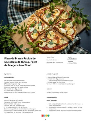 021
Pizza de Massa Rápida de
Mussarela de Búfala, Pesto
de Manjericão e Pinoli
ingredientes
molho de tomate
130 de tomate pelado em conserva
1 tomate italiano (190 g), sem sementes
2 folhas de manjericão (1 g)
2 colheres (chá) (10 ml) de azeite de oliva extravirgem
3 colheres (sopa) (30 g) de cebola picada
1/2 dente de alho (2 g), picado
1/2 colher (chá) (2 g) de açúcar
sal e pimenta-do-reino branca moída na hora a gosto
massa
1 xícara (240 ml) de água morna
1 envelope (10 g) de fermento biológico seco
1 colher (chá) (4 g) de açúcar
3 xícaras (405 g) de farinha de trigo
1 1/2 colheres (chá) (7 g) de sal marinho
2 colheres (sopa) (30 ml) de azeite de oliva extravirgem
1 colher (sopa) (15 ml) de azeite de oliva extravirgem, para untar
1/2 xícara (68 g) de farinha de trigo, para polvilhar
pesto de manjericão
2 xícaras (32 g) de folhas de manjericão
1 dente de alho (5 g), pequeno
1 1/2 xícara (52 g) de queijo parmesão ralado
2 colheres (sopa) (20 g) de pinoli
1/2 xícara (120 ml) de azeite de oliva extravirgem
cobertura
560 g de mussarela de búfala ralada
modo de preparo
molho de tomate
1. Bata no liquidificador o tomate pelado, o tomate fresco e as
folhas de manjericão.
2. Numa panela, coloque o azeite e refogue a cebola até ficar
transparente.
3. Acrescente o alho e, se quiser, mais folhas de manjericão.
Receita
— Carolina Ferraz
Fotografia
— Romulo Fialdini
Tempo: 3 horas
Rendimento: 2 pizzas
Dificuldade: fácil, mas nem tanto
 