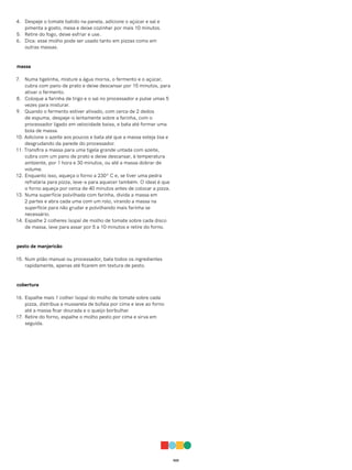 022
4. Despeje o tomate batido na panela, adicione o açúcar e sal e
pimenta a gosto, mexa e deixe cozinhar por mais 10 minutos.
5. Retire do fogo, deixe esfriar e use.
6. Dica: esse molho pode ser usado tanto em pizzas como em
outras massas.
massa
7. Numa tigelinha, misture a água morna, o fermento e o açúcar,
cubra com pano de prato e deixe descansar por 15 minutos, para
ativar o fermento.
8. Coloque a farinha de trigo e o sal no processador e pulse umas 5
vezes para misturar.
9. Quando o fermento estiver ativado, com cerca de 2 dedos
de espuma, despeje-o lentamente sobre a farinha, com o
processador ligado em velocidade baixa, e bata até formar uma
bola de massa.
10. Adicione o azeite aos poucos e bata até que a massa esteja lisa e
desgrudando da parede do processador.
11. Transfira a massa para uma tigela grande untada com azeite,
cubra com um pano de prato e deixe descansar, à temperatura
ambiente, por 1 hora e 30 minutos, ou até a massa dobrar de
volume.
12. Enquanto isso, aqueça o forno a 230º C e, se tiver uma pedra
refratária para pizza, leve-a para aquecer também. O ideal é que
o forno aqueça por cerca de 40 minutos antes de colocar a pizza.
13. Numa superfície polvilhada com farinha, divida a massa em
2 partes e abra cada uma com um rolo, virando a massa na
superfície para não grudar e polvilhando mais farinha se
necessário.
14. Espalhe 2 colheres (sopa) de molho de tomate sobre cada disco
de massa, leve para assar por 5 a 10 minutos e retire do forno.
pesto de manjericão
15. Num pilão manual ou processador, bata todos os ingredientes
rapidamente, apenas até ficarem em textura de pesto.
cobertura
16. Espalhe mais 1 colher (sopa) do molho de tomate sobre cada
pizza, distribua a mussarela de búfala por cima e leve ao forno
até a massa ficar dourada e o queijo borbulhar.
17. Retire do forno, espalhe o molho pesto por cima e sirva em
seguida.
 