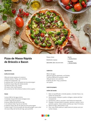 023
Pizza de Massa Rápida
de Brócolis e Bacon
ingredientes
molho de tomate
130 g de tomate pelado em conserva
1 tomate italiano (190 g), sem sementes
2 folhas de manjericão (1 g)
2 colheres (chá) (10 ml) de azeite de oliva extravirgem
3 colheres (sopa) (30 g) de cebola picada
1/2 dente de alho (2 g), picado
1/2 colher (chá) (2 g) de açúcar
sal e pimenta-do-reino branca moída na hora a gosto
massa
1 xícara (240 ml) de água morna
1 envelope (10 g) de fermento biológico seco
1 colher (chá) (4 g) de açúcar
3 xícaras (405 g) de farinha de trigo
1 1/2 colheres (chá) (7 g) de sal marinho
2 colheres (sopa) (30 ml) de azeite de oliva extravirgem
1 colher (sopa) (15 ml) de azeite de oliva extravirgem, para untar
1/2 xícara (68 g) de farinha de trigo, para polvilhar
cobertura
700 ml de água
360 g de brócolis japoneses, em floretes
5 xícaras (500 g) de mussarela ralada
100 g de bacon, em cubinhos
4 dentes de alho (10 g), picadinhos
sal a gosto
modo de preparo
molho de tomate
1. Bata no liquidificador o tomate pelado, o tomate fresco e as
folhas de manjericão.
2. Numa panela, coloque o azeite e refogue a cebola até ficar
transparente.
3. Acrescente o alho e, se quiser, mais folhas de manjericão.
4. Despeje o tomate batido na panela, adicione o açúcar e sal e
pimenta a gosto, mexa e deixe cozinhar por mais 10 minutos.
5. Retire do fogo, deixe esfriar e use.
6. Dica: esse molho pode ser usado tanto em pizzas como em
outras massas.
Receita
— Carolina Ferraz
Fotografia
— Romulo Fialdini
Tempo: 3 horas
Rendimento: 2 pizzas
Dificuldade: fácil, mas nem tanto
 