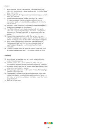 024
massa
7. Numa tigelinha, misture a água morna, o fermento e o açúcar,
cubra com pano de prato e deixe descansar por 15 minutos, para
ativar o fermento.
8. 8Coloque a farinha de trigo e o sal no processador e pulse umas 5
vezes para misturar.
9. Quando o fermento estiver ativado, com cerca de 2 dedos
de espuma, despeje-o lentamente sobre a farinha, com o
processador ligado em velocidade baixa, e bata até formar uma
bola de massa.
10. Adicione o azeite aos poucos e bata até que a massa esteja lisa e
desgrudando da parede do processador.
11. Transfira a massa para uma tigela grande untada com azeite,
cubra com um pano de prato e deixe descansar, à temperatura
ambiente, por 1 hora e 30 minutos, ou até a massa dobrar de
volume.
12. Enquanto isso, aqueça o forno a 230ºC e, se tiver uma pedra
refratária para pizza, leve-a para aquecer também. O ideal é que
o forno aqueça por cerca de 40 minutos antes de colocar a pizza.
13. Numa superfície polvilhada com farinha, divida a massa em
2 partes e abra cada uma com um rolo, virando a massa na
superfície para não grudar e polvilhando mais farinha se
necessário.
14. Espalhe 2 colheres (sopa) de molho de tomate sobre cada disco
de massa, leve para assar por 5 a 10 minutos e retire do forno.
cobertura
15. Numa panela, ferva a água com sal a gosto, junte os brócolis,
conte 2 minutos e escorra.
16. Em outra panela, frite o bacon até dourar, retire com uma
escumadeira, deixando escorrer o máximo de gordura, e reserve.
17. Na mesma gordura que ficou na panela, doure ligeiramente o alho,
retire com a escumadeira e reserve.
18. Então, coloque os brócolis e salteie por 3 minutos. Retire do fogo
e misture o bacon e o alho.
19. Espalhe mais 2 colheres (sopa) de molho de tomate sobre cada
massa, distribua por cima o queijo e os brócolis com o bacon e o
alho e leve ao forno novamente para assar até a massa dourar e o
queijo borbulhar.
20. Retire do forno e sirva.
 