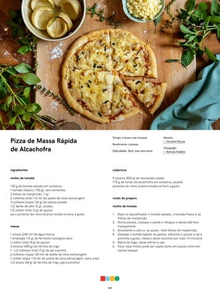 025
Pizza de Massa Rápida
de Alcachofra
ingredientes
molho de tomate
130 g de tomate pelado em conserva
1 tomate italiano (190 g), sem sementes
2 folhas de manjericão (1 g)
2 colheres (chá) (10 ml) de azeite de oliva extravirgem
3 colheres (sopa) (30 g) de cebola picada
1/2 dente de alho (2 g), picado
1/2 colher (chá) (2 g) de açúcar
sal e pimenta-do-reino branca moída na hora a gosto
massa
1 xícara (240 ml) de água morna
1 envelope (10 g) de fermento biológico seco
1 colher (chá) (4 g) de açúcar
3 xícaras (405 g) de farinha de trigo
1 1/2 colheres (chá) (7 g) de sal marinho
2 colheres (sopa) (30 ml) de azeite de oliva extravirgem
1 colher (sopa) (15 ml) de azeite de oliva extravirgem, para untar
1/2 xícara (68 g) de farinha de trigo, para polvilhar
cobertura
5 xícaras (500 g) de mussarela ralada
170 g de fundo de alcachofra em conserva, picado
pimenta-do-reino branca moída na hora a gosto
modo de preparo
molho de tomate
1. Bata no liquidificador o tomate pelado, o tomate fresco e as
folhas de manjericão.
2. Numa panela, coloque o azeite e refogue a cebola até ficar
transparente.
3. Acrescente o alho e, se quiser, mais folhas de manjericão.
4. Despeje o tomate batido na panela, adicione o açúcar e sal e
pimenta a gosto, mexa e deixe cozinhar por mais 10 minutos.
5. Retire do fogo, deixe esfriar e use.
6. Dica: esse molho pode ser usado tanto em pizzas como em
outras massas.
Receita
— Carolina Ferraz
Fotografia
— Romulo Fialdini
Tempo: 2 horas e 40 minutos
Rendimento: 2 pizzas
Dificuldade: fácil, mas nem tanto
 