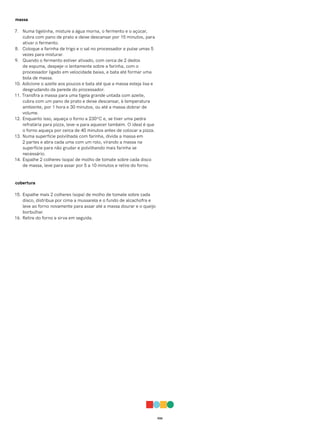 026
massa
7. Numa tigelinha, misture a água morna, o fermento e o açúcar,
cubra com pano de prato e deixe descansar por 15 minutos, para
ativar o fermento.
8. Coloque a farinha de trigo e o sal no processador e pulse umas 5
vezes para misturar.
9. Quando o fermento estiver ativado, com cerca de 2 dedos
de espuma, despeje-o lentamente sobre a farinha, com o
processador ligado em velocidade baixa, e bata até formar uma
bola de massa.
10. Adicione o azeite aos poucos e bata até que a massa esteja lisa e
desgrudando da parede do processador.
11. Transfira a massa para uma tigela grande untada com azeite,
cubra com um pano de prato e deixe descansar, à temperatura
ambiente, por 1 hora e 30 minutos, ou até a massa dobrar de
volume.
12. Enquanto isso, aqueça o forno a 230ºC e, se tiver uma pedra
refratária para pizza, leve-a para aquecer também. O ideal é que
o forno aqueça por cerca de 40 minutos antes de colocar a pizza.
13. Numa superfície polvilhada com farinha, divida a massa em
2 partes e abra cada uma com um rolo, virando a massa na
superfície para não grudar e polvilhando mais farinha se
necessário.
14. Espalhe 2 colheres (sopa) de molho de tomate sobre cada disco
de massa, leve para assar por 5 a 10 minutos e retire do forno.
cobertura
15. Espalhe mais 2 colheres (sopa) de molho de tomate sobre cada
disco, distribua por cima a mussarela e o fundo de alcachofra e
leve ao forno novamente para assar até a massa dourar e o queijo
borbulhar.
16. Retire do forno e sirva em seguida.
 