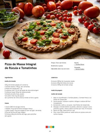 027
Pizza de Massa Integral
de Rúcula e Tomatinhos
ingredientes
molho de tomate
130 g de tomate pelado em conserva
1 tomate italiano (190 g), sem sementes
2 folhas de manjericão (1 g)
2 colheres (chá) (10 ml) de azeite de oliva extravirgem
3 colheres (sopa) (30 g) de cebola picada
1/2 dente de alho (2 g), picado
1/2 colher (chá) (2 g) de açúcar
sal e pimenta-do-reino branca moída na hora a gosto
massa
1 xícara (240 ml) de água morna
1 tablete (15 g) de fermento biológico fresco
1 colher (sopa) (15 g) de margarina sem sal light, derretida
310 g de farinha de trigo integral
1/2 xícara (68 g) de farinha de trigo, para polvilhar
sal a gosto
cobertura
4 xícaras (400 g) de mussarela ralada
4 xícaras (88 g) de folhas de rúcula
2 xícaras (340 g) de tomate-cereja
modo de preparo
molho de tomate
1. Bata no liquidificador o tomate pelado, o tomate fresco e as
folhas de manjericão.
2. Numa panela, coloque o azeite e refogue a cebola até ficar
transparente.
3. Acrescente o alho e, se quiser, mais folhas de manjericão.
4. Despeje o tomate batido na panela, adicione o açúcar e sal e
pimenta a gosto, mexa e deixe cozinhar por mais 10 minutos.
5. Retire do fogo, deixe esfriar e use.
6. Dica: esse molho pode ser usado tanto em pizzas como em
outras massas.
Receita
— Carolina Ferraz
Fotografia
— Romulo Fialdini
Tempo: 1 hora e 50 minutos
Rendimento: 2 pizzas
Dificuldade: fácil, mas nem tanto
 