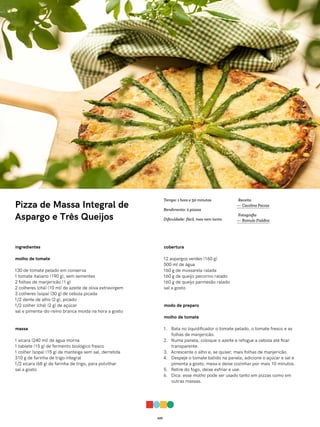 029
Pizza de Massa Integral de
Aspargo e Três Queijos
ingredientes
molho de tomate
130 de tomate pelado em conserva
1 tomate italiano (190 g), sem sementes
2 folhas de manjericão (1 g)
2 colheres (chá) (10 ml) de azeite de oliva extravirgem
3 colheres (sopa) (30 g) de cebola picada
1/2 dente de alho (2 g), picado
1/2 colher (chá) (2 g) de açúcar
sal e pimenta-do-reino branca moída na hora a gosto
massa
1 xícara (240 ml) de água morna
1 tablete (15 g) de fermento biológico fresco
1 colher (sopa) (15 g) de manteiga sem sal, derretida
310 g de farinha de trigo integral
1/2 xícara (68 g) de farinha de trigo, para polvilhar
sal a gosto
cobertura
12 aspargos verdes (160 g)
500 ml de água
160 g de mussarela ralada
160 g de queijo pecorino ralado
160 g de queijo parmesão ralado
sal a gosto
modo de preparo
molho de tomate
1. Bata no liquidificador o tomate pelado, o tomate fresco e as
folhas de manjericão.
2. Numa panela, coloque o azeite e refogue a cebola até ficar
transparente.
3. Acrescente o alho e, se quiser, mais folhas de manjericão.
4. Despeje o tomate batido na panela, adicione o açúcar e sal e
pimenta a gosto, mexa e deixe cozinhar por mais 10 minutos.
5. Retire do fogo, deixe esfriar e use.
6. Dica: esse molho pode ser usado tanto em pizzas como em
outras massas.
Receita
— Carolina Ferraz
Fotografia
— Romulo Fialdini
Tempo: 1 hora e 50 minutos
Rendimento: 2 pizzas
Dificuldade: fácil, mas nem tanto
 