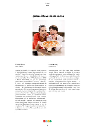 03
e-book
pizza
quem esteve nessa mesa
Carolina Ferraz
Líder da Mesa
Nascida em Goiânia (GO), Carolina Ferraz começou
a sua carreira como modelo. Estreou como atriz na
extintaTVManchete,nanovelaPantanal,masoauge
veio com sua ida para a Rede Globo, onde atuou em
novelas como Por Amor (1997), Kubanacan (2003)
e Beleza Pura (2008), na qual sua personagem
ganhou fama pelo bordão “Eu sou rica!”. Entre 2014
e 2017, a atriz apresentou o programa Receitas da
Carolina (GNT) e lançou dois livros culinários de
sucesso – Na Cozinha com Carolina e Na Cozinha
com Carolina 2. A sua paixão pela cozinha surgiu na
adolescência, inspirada pela mãe, que é cozinheira
de mão-cheia. Carolina é fã da cozinha do dia a dia:
gosta de receitas simples, que permitam diversas
adaptações por parte do público. “Todo o tempo,
tento passar para as pessoas que cozinhar bem é
ter boas receitas e liberdade para adaptá-las ao seu
gosto”, explica ela. Mesmo com anos de estrada
na cozinha, Carolina prefere se manter no time de
amadores. “Eu me posiciono bem como cozinheira
e não como uma expert. Não sou chef, sou uma atriz
que adora cozinhar.”
Cecília Padilha
Colaboradora
Administradora com MBA pela Swiss Business
School, Cecília Padilha participou da primeira
edição do reality show culinário MasterChef Brasil,
exibido pela Rede Bandeirantes, e se destacou pela
quantidade de vitórias nas provas da competição.
Há oito anos mantém o site yeswecook.com.br –
onde fala sobre gastronomia, viagens, lifestyle – e é
bastante ativa em suas redes sociais. Também atua
como colunista da Revista do Gramado, focada no
mercado de luxo para o interior de São Paulo, e da
Go Where Gastronomia, onde relata experiências
gastronômicas pelo mundo.
 