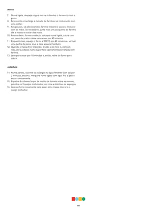 030
massa
7. Numa tigela, despeje a água morna e dissolva o fermento e sal a
gosto.
8. Acrescente a manteiga e metade da farinha e vá misturando com
uma colher.
9. Aos poucos, vá adicionando a farinha restante e passe a misturar
com as mãos. Se necessário, junte mais um pouquinho de farinha
até a massa se soltar das mãos.
10. Amasse bem, forme uma bola, coloque numa tigela, cubra com
um pano de prato e deixe descansar por 40 minutos.
11. Enquanto isso, aqueça o forno a 230ºC por 40 minutos e, se tiver
uma pedra de pizza, leve-a para aquecer também.
12. Quando a massa tiver crescido, divida-a ao meio e, com um
rolo, abra 2 discos numa superfície ligeiramente polvilhada com
farinha.
13. Leve para assar por 10 minutos e, então, retire do forno para
cobrir.
cobertura
14. Numa panela, cozinhe os aspargos na água fervente com sal por
2 minutos, escorra, mergulhe numa tigela com água fria e gelo e
escorra novamente.
15. Espalhe 4 colheres (sopa) de molho de tomate sobre as massas,
polvilhe os 3 queijos misturados por cima e distribua os aspargos.
16. Leve ao forno novamente para assar até a massa dourar e o
queijo borbulhar.
 