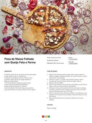 031
Pizza de Massa Folhada
com Queijo Feta e Parma
ingredientes
2 colheres (sopa) (30 ml) de azeite de oliva extravirgem
1 kg de cebola-roxa, em rodelas finas
2 colheres (sopa) (20 g) de açúcar mascavo claro
2 colheres (sopa) (30 ml) de vinagre balsâmico
400 g de massa folhada
1 1/2 xícara (52 g) de queijo parmesão ralado
1 xícara (100 g) de queijo feta esfarelado
5 fatias (60 g) de presunto cru (Parma)
1/2 xícara (68 g) de farinha de trigo, para polvilhar
sal e pimenta-do-reino branca moída na hora a gosto
modo de preparo
1. Aqueça uma panela grande em fogo médio, junte o azeite e a
cebola e refogue, mexendo sempre, por uns 20 minutos, ou até a
cebola estar caramelizada.
2. Adicione o açúcar, o vinagre, sal e pimenta a gosto e deixe
cozinhar por mais 10 minutos. Retire do fogo e reserve.
3. Aqueça o forno a 200ºC.
4. Abra a massa folhada numa superfície polvilhada com farinha de
trigo e corte um círculo de 30 cm de diâmetro.
5. Coloque a massa numa assadeira forrada com papel-manteiga,
fure toda a superfície com um garfo para evitar que se formem
bolhas e leve para assar por 12 minutos.
6. Retire a massa do forno, distribua a cebola e os queijos por cima,
tempere com mais pimenta se desejar e leve para assar por mais
20 minutos.
7. Retire novamente do forno, adicione o presunto e sirva em
seguida.
utensílios
Papel-manteiga
Receita
— Carolina Ferraz
Fotografia
— Romulo Fialdini
Tempo: 1 hora e 20 minutos
Rendimento: 6 porções
Dificuldade: fácil, mas nem tanto
 