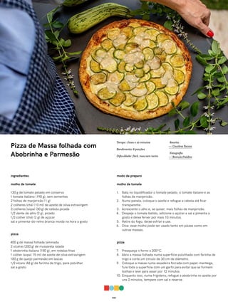 032
Pizza de Massa folhada com
Abobrinha e Parmesão
ingredientes
molho de tomate
130 g de tomate pelado em conserva
1 tomate italiano (190 g), sem sementes
2 folhas de manjericão (1 g)
2 colheres (chá) (10 ml) de azeite de oliva extravirgem
3 colheres (sopa) (30 g) de cebola picada
1/2 dente de alho (2 g), picado
1/2 colher (chá) (2 g) de açúcar
sal e pimenta-do-reino branca moída na hora a gosto
pizza
400 g de massa folhada laminada
2 xícaras (200 g) de mussarela ralada
1 abobrinha italiana (150 g), em rodelas finas
1 colher (sopa) 15 ml) de azeite de oliva extravirgem
100 g de queijo parmesão em lascas
1/2 xícara (68 g) de farinha de trigo, para polvilhar
sal a gosto
modo de preparo
molho de tomate
1. Bata no liquidificador o tomate pelado, o tomate italiano e as
folhas de manjericão.
2. Numa panela, coloque o azeite e refogue a cebola até ficar
transparente.
3. Acrescente o alho e, se quiser, mais folhas de manjericão.
4. Despeje o tomate batido, adicione o açúcar e sal e pimenta a
gosto e deixe ferver por mais 10 minutos.
5. Retire do fogo, deixe esfriar e use.
6. Dica: esse molho pode ser usado tanto em pizzas como em
outras massas.
pizza
7. Preaqueça o forno a 200ºC.
8. Abra a massa folhada numa superfície polvilhada com farinha de
trigo e corte um círculo de 30 cm de diâmetro.
9. Coloque a massa numa assadeira forrada com papel-manteiga,
fure toda a superfície com um garfo para evitar que se formem
bolhas e leve para assar por 12 minutos.
10. Enquanto isso, numa frigideira, refogue a abobrinha no azeite por
uns 2 minutos, tempere com sal e reserve.
Receita
— Carolina Ferraz
Fotografia
— Romulo Fialdini
Tempo: 1 hora e 10 minutos
Rendimento: 6 porções
Dificuldade: fácil, mas nem tanto
 