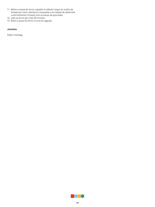 033
11. Retire a massa do forno, espalhe 3 colheres (sopa) do molho de
tomate por cima, distribua a mussarela e as rodelas de abobrinha
uniformemente e finalize com as lascas de parmesão.
12. Leve ao forno por mais 20 minutos.
13. Retire a pizza do forno e sirva em seguida.
utensílios
Papel-manteiga
 