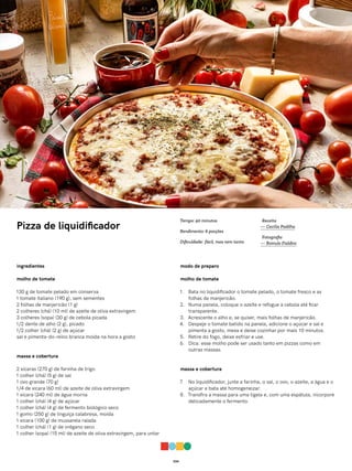 034
Pizza de liquidificador
ingredientes
molho de tomate
130 g de tomate pelado em conserva
1 tomate italiano (190 g), sem sementes
2 folhas de manjericão (1 g)
2 colheres (chá) (10 ml) de azeite de oliva extravirgem
3 colheres (sopa) (30 g) de cebola picada
1/2 dente de alho (2 g), picado
1/2 colher (chá) (2 g) de açúcar
sal e pimenta-do-reino branca moída na hora a gosto
massa e cobertura
2 xícaras (270 g) de farinha de trigo
1 colher (chá) (5 g) de sal
1 ovo grande (70 g)
1/4 de xícara (60 ml) de azeite de oliva extravirgem
1 xícara (240 ml) de água morna
1 colher (chá) (4 g) de açúcar
1 colher (chá) (4 g) de fermento biológico seco
1 gomo (250 g) de linguiça calabresa, moída
1 xícara (100 g) de mussarela ralada
1 colher (chá) (1 g) de orégano seco
1 colher (sopa) (15 ml) de azeite de oliva extravirgem, para untar
modo de preparo
molho de tomate
1. Bata no liquidificador o tomate pelado, o tomate fresco e as
folhas de manjericão.
2. Numa panela, coloque o azeite e refogue a cebola até ficar
transparente.
3. Acrescente o alho e, se quiser, mais folhas de manjericão.
4. Despeje o tomate batido na panela, adicione o açúcar e sal e
pimenta a gosto, mexa e deixe cozinhar por mais 10 minutos.
5. Retire do fogo, deixe esfriar e use.
6. Dica: esse molho pode ser usado tanto em pizzas como em
outras massas.
massa e cobertura
7. No liquidificador, junte a farinha, o sal, o ovo, o azeite, a água e o
açúcar e bata até homogeneizar.
8. Transfira a massa para uma tigela e, com uma espátula, incorpore
delicadamente o fermento.
Receita
— Cecília Padilha
Fotografia
— Romulo Fialdini
Tempo: 40 minutos
Rendimento: 6 porções
Dificuldade: fácil, mas nem tanto
 