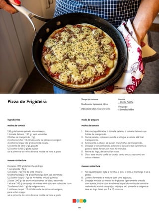036
Pizza de Frigideira
ingredientes
molho de tomate
130 g de tomate pelado em conserva
1 tomate italiano (190 g), sem sementes
2 folhas de manjericão (1 g)
2 colheres (chá) (10 ml) de azeite de oliva extravirgem
3 colheres (sopa) (30 g) de cebola picada
1/2 dente de alho (2 g), picado
1/2 colher (chá) (2 g) de açúcar
sal e pimenta-do-reino branca moída na hora a gosto
massa e cobertura
2 xícaras (270 g) de farinha de trigo
1 ovo grande (70 g)
1/2 xícara (120 ml) de leite integral
5 colheres (sopa) (75 g) de manteiga sem sal, derretida
1/2 colher (sopa) (7 g) de fermento em pó químico
2 latas (340 g) de atum em conserva de óleo, escorrido
1 xícara (100 g) de queijo de minas meia cura em cubos de 1 cm
2 colheres (chá) (1 g) de orégano seco
1 colheres (sopa) (15 ml) de azeite de oliva extravirgem,
para untar e regar
sal e pimenta-do-reino branca moída na hora a gosto
modo de preparo
molho de tomate
1. Bata no liquidificador o tomate pelado, o tomate italiano e as
folhas de manjericão.
2. Numa panela, coloque o azeite e refogue a cebola até ficar
transparente.
3. Acrescente o alho e, se quiser, mais folhas de manjericão.
4. Despeje o tomate batido, adicione o açúcar e sal e pimenta a
gosto e deixe ferver por mais 10 minutos.
5. Retire do fogo, deixe esfriar e use.
6. Dica: esse molho pode ser usado tanto em pizzas como em
outras massas.
massa e cobertura
7. No liquidificador, bata a farinha, o ovo, o leite, a manteiga e sal a
gosto.
8. Junte o fermento e misture com uma espátula.
9. Despeje metade da massa na frigideira ligeiramente untada
com azeite, cubra com 4 colheres (sopa) do molho de tomate e
metade do atum e do queijo, salpique sal, pimenta e orégano e
leve ao fogo baixo por 5 a 10 minutos.
Receita
— Cecília Padilha
Fotografia
— Romulo Fialdini
Tempo: 40 minutos
Rendimento: 2 pizzas de 25 cm
Dificuldade: fácil, mas nem tanto
 