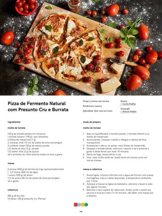 038
Pizza de Fermento Natural
com Presunto Cru e Burrata
ingredientes
molho de tomate
130 g de tomate pelado em conserva
1 tomate italiano (190 g), sem sementes
2 folhas de manjericão (1 g)
2 colheres (chá) (10 ml) de azeite de oliva extravirgem
3 colheres (sopa) (30 g) de cebola picada
1/2 dente de alho (2 g), picado
1/2 colher (chá) (2 g) de açúcar
sal e pimenta-do-reino branca moída na hora a gosto
massa
4 xícaras (540 g) de farinha de trigo (aproximadamente)
1 1/2 xícara (360 ml) de água
1 xícara (200 g) de levain
1/3 de xícara (80 ml) de azeite de oliva extravirgem
sal a gosto
cobertura
480 g de burrata
10 fatias (120 g) presunto cru (Parma)
modo de preparo
molho de tomate
1. Bata no liquidificador o tomate pelado, o tomate italiano e as
folhas de manjericão.
2. Numa panela, coloque o azeite e refogue a cebola até ficar
transparente.
3. Acrescente o alho e, se quiser, mais folhas de manjericão.
4. Despeje o tomate batido, adicione o açúcar e sal e pimenta a
gosto e deixe ferver por mais 10 minutos.
5. Retire do fogo, deixe esfriar e use.
6. Dica: esse molho pode ser usado tanto em pizzas como em
outras massas.
massa e cobertura
7. Numa tigela, misture a farinha com a água até formar uma massa
homogênea, cubra e deixe descansar, à temperatura ambiente,
por 1 hora.
8. Coloque a massa na tigela da batedeira, adicione o levain e bata
por alguns minutos.
9. Adicione o sal e espere ser absorvido. Então, junte o azeite aos
poucos e sove por mais 7 a 10 minutos, até obter uma massa lisa
e elástica.
Receita
— Cecília Padilha
Fotografia
— Romulo Fialdini
Tempo: 13 horas e 40 minutos
Rendimento: 2 pizzas
Dificuldade: fácil, mas nem tanto
 