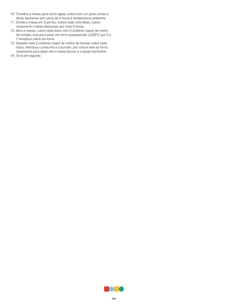 039
10. Transfira a massa para outra tigela, cubra com um pano úmido e
deixe descansar por cerca de 6 horas à temperatura ambiente.
11. Divida a massa em 2 partes, boleie cada uma delas, cubra
novamente e deixe descansar por mais 6 horas.
12. Abra a massa, cubra cada disco com 2 colheres (sopa) de molho
de tomate, leve para assar em forno preaquecido a 230ºC por 5 a
7 minutos e retire do forno.
13. Espalhe mais 2 colheres (sopa) de molho de tomate sobre cada
disco, distribua o presunto e a burrata por cima e leve ao forno
novamente para assar até a massa dourar e o queijo borbulhar.
14. Sirva em seguida.
 