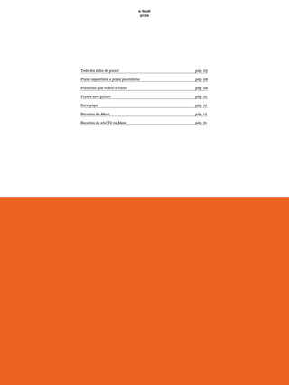 e-book
pizza
Todo dia é dia de pizza! pág. 05
Pizza napolitana e pizza paulistana pág. 06
Pizzarias que valem a visita 					 pág. 08
Pizzas sem glúten 						 pág. 10
Bate-papo 						 pág. 12
Receitas da Mesa 						 pág. 14
Receitas do site Tá na Mesa 			 pág. 51
 