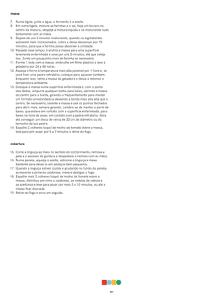 041
massa
7. Numa tigela, junte a água, o fermento e o azeite.
8. Em outra tigela, misture as farinhas e o sal, faça um buraco no
centro da mistura, despeje a mistura líquida e vá misturando tudo
lentamente com as mãos.
9. Depois de uns 3 minutos misturando, quando os ingredientes
estiverem bem incorporados, cubra e deixe descansar por 15
minutos, para que a farinha possa absorver a umidade.
10. Passado esse tempo, transfira a massa para uma superfície
levemente enfarinhada e sove por uns 3 minutos, até que esteja
lisa. Junte um pouquinho mais de farinha se necessário.
11. Forme 1 bola com a massa, embrulhe em filme plástico e leve à
geladeira por 24 a 48 horas.
12. Aqueça o forno à temperatura mais alta possível por 1 hora e, se
você tiver uma pedra refratária, coloque para aquecer também.
Enquanto isso, retire a massa da geladeira e deixa-a retomar a
temperatura ambiente.
13. Coloque a massa numa superfície enfarinhada e, com a ponta
dos dedos, empurre qualquer bolha para baixo, abrindo a massa
do centro para a borda, girando-a frequentemente para manter
um formato arredondado e deixando a borda mais alta alta que o
centro. Se necessário, levante a massa e use os punhos fechados
para abrir mais, sempre girando. Lembre-se de manter a parte de
baixo, que estava em contato com a superfície enfarinhada, para
baixo na hora de assar, em contato com a pedra refratária. Abra
até conseguir um disco de cerca de 30 cm de diâmetro ou do
tamanho da sua pedra.
14. Espalhe 2 colheres (sopa) de molho de tomate dobre a massa,
leve para pré-assar por 5 a 7 minutos e retire do fogo.
cobertura
15. Corte a linguiça ao meio no sentido do comprimento, remova a
pele e o excesso de gordura e despedace o recheio com as mãos.
16. Numa panela, aqueça o azeite, adicione a linguiça e mexa
bastante para deixá-la em pedaços bem pequenos.
17. Quando a linguiça estiver cozida e grudando no fundo da panela,
acrescente a pimenta calabresa, mexa e desligue o fogo.
18. Espalhe mais 2 colheres (sopa) de molho de tomate sobre a
massa, distribua por cima a calabresa, as rodelas de cebola e
as azeitonas e leve para assar por mais 5 a 10 minutos, ou até a
massa ficar dourada.
19. Retire do fogo e sirva em seguida.
 